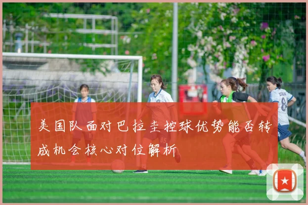 美国队面对巴拉圭控球优势能否转成机会核心对位解析