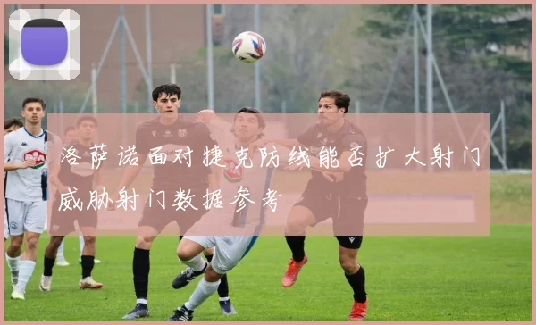 洛萨诺面对捷克防线能否扩大射门威胁射门数据参考