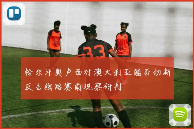 恰尔汗奥卢面对澳大利亚能否切断反击线路赛前观察研判