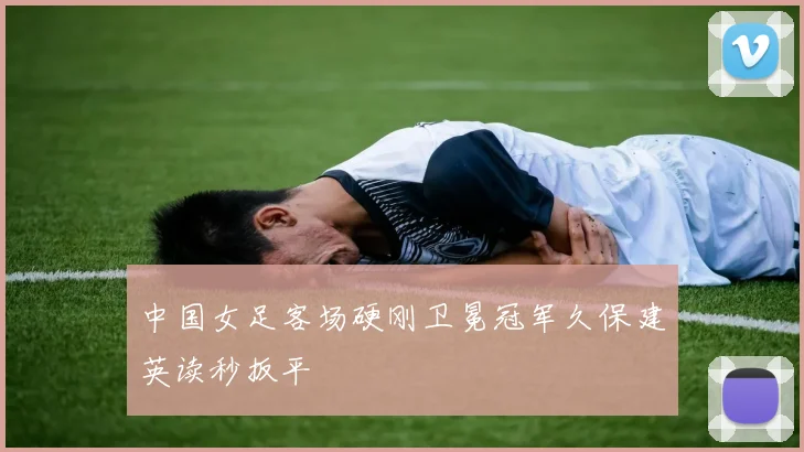中国女足客场硬刚卫冕冠军久保建英读秒扳平