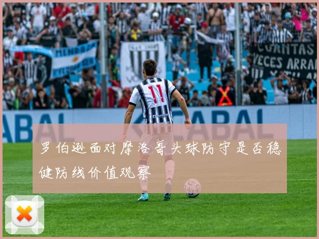 罗伯逊面对摩洛哥头球防守是否稳健防线价值观察