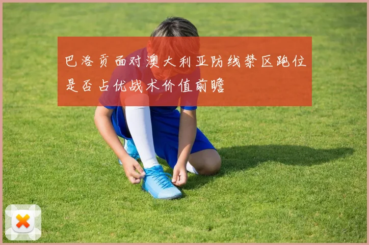 巴洛贡面对澳大利亚防线禁区跑位是否占优战术价值前瞻