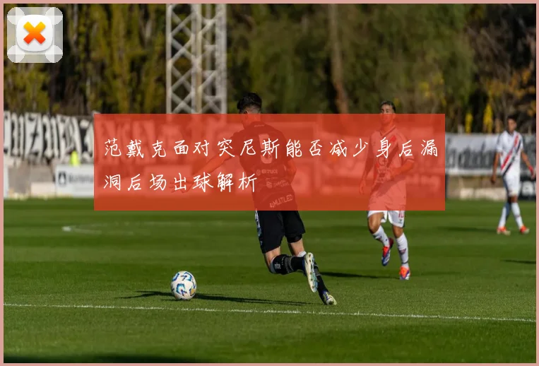 范戴克面对突尼斯能否减少身后漏洞后场出球解析