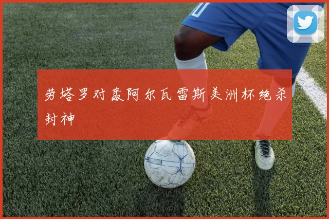 劳塔罗对轰阿尔瓦雷斯美洲杯绝杀封神