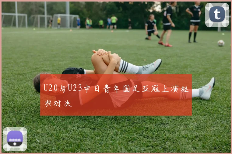 U20与U23中日青年国足亚冠上演经典对决
