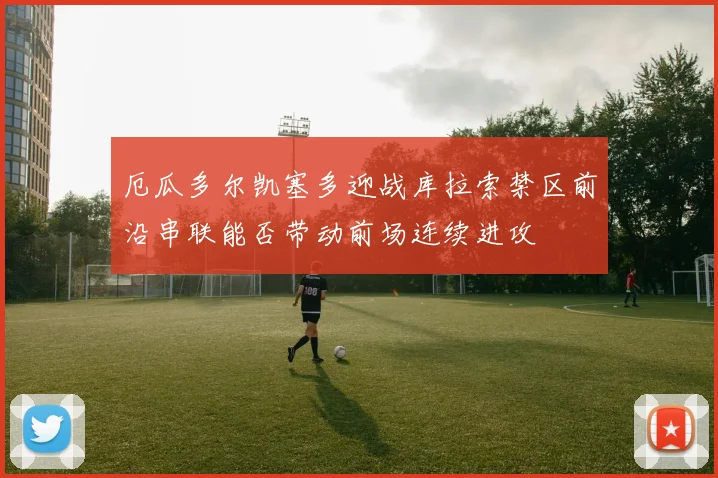 厄瓜多尔凯塞多迎战库拉索禁区前沿串联能否带动前场连续进攻