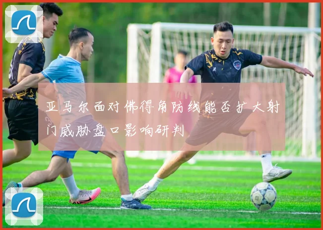 亚马尔面对佛得角防线能否扩大射门威胁盘口影响研判