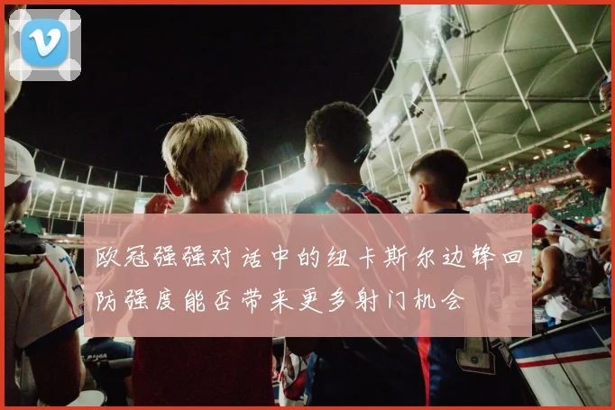 欧冠强强对话中的纽卡斯尔边锋回防强度能否带来更多射门机会
