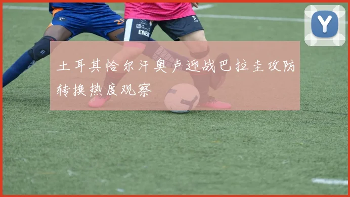 土耳其恰尔汗奥卢迎战巴拉圭攻防转换热度观察