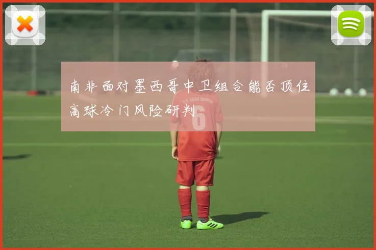 南非面对墨西哥中卫组合能否顶住高球冷门风险研判