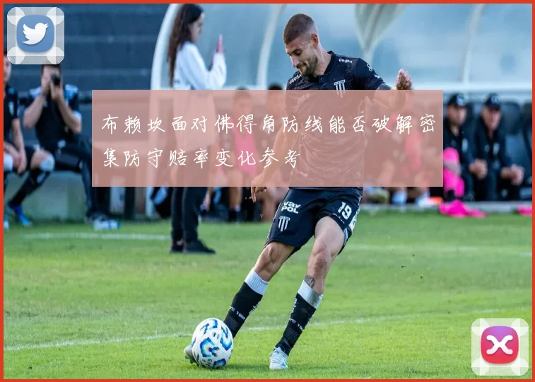 布赖坎面对佛得角防线能否破解密集防守赔率变化参考