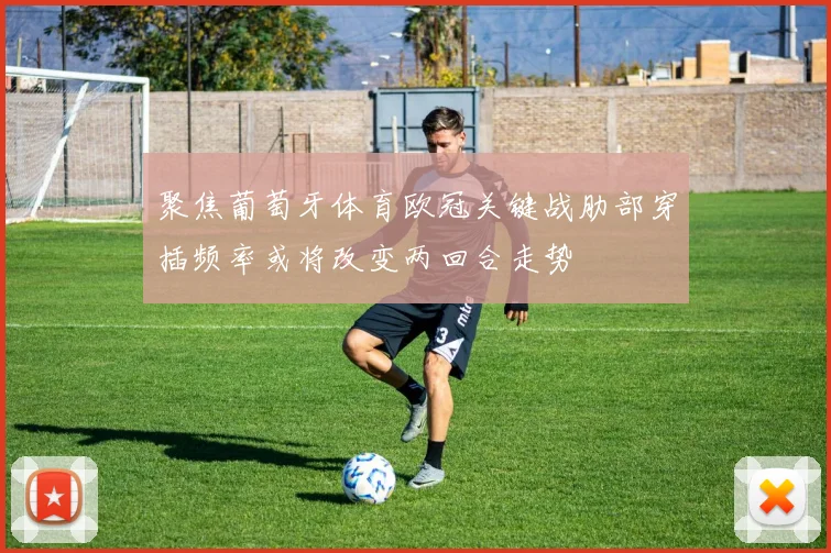 聚焦葡萄牙体育欧冠关键战肋部穿插频率或将改变两回合走势