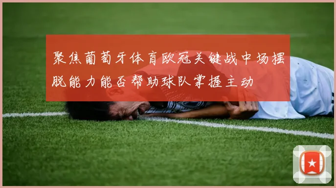 聚焦葡萄牙体育欧冠关键战中场摆脱能力能否帮助球队掌握主动