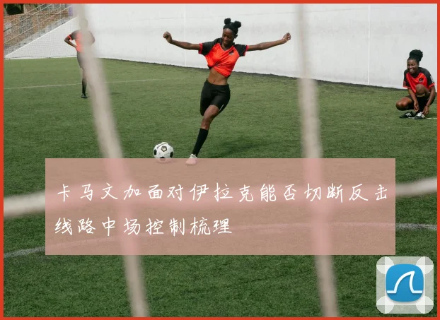 卡马文加面对伊拉克能否切断反击线路中场控制梳理