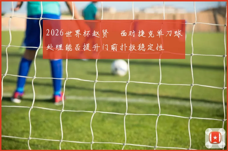 2026世界杯赵贤祐面对捷克单刀球处理能否提升门前扑救稳定性