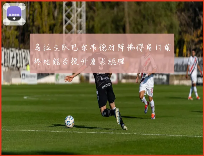 乌拉圭队巴尔韦德对阵佛得角门前终结能否提升看点梳理