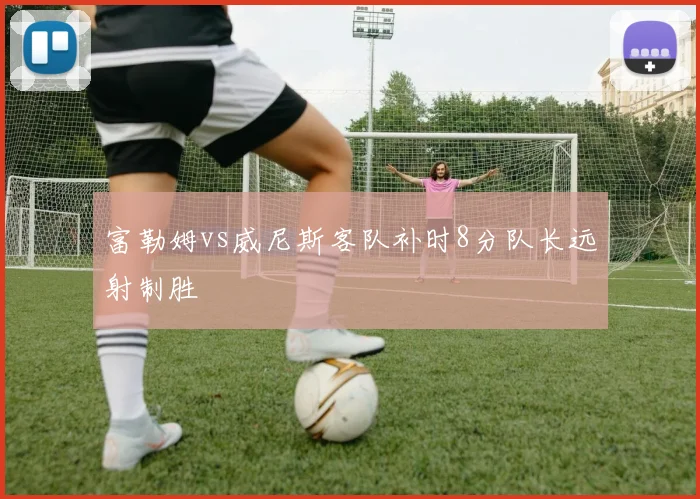 富勒姆vs威尼斯客队补时8分队长远射制胜