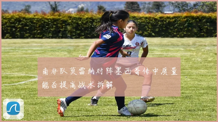 南非队莫雷纳对阵墨西哥传中质量能否提高战术拆解