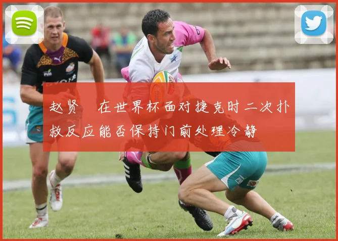 赵贤祐在世界杯面对捷克时二次扑救反应能否保持门前处理冷静