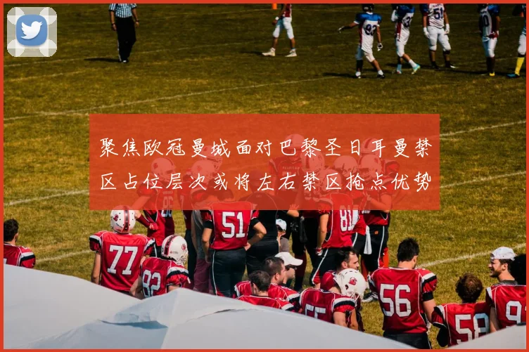 聚焦欧冠曼城面对巴黎圣日耳曼禁区占位层次或将左右禁区抢点优势
