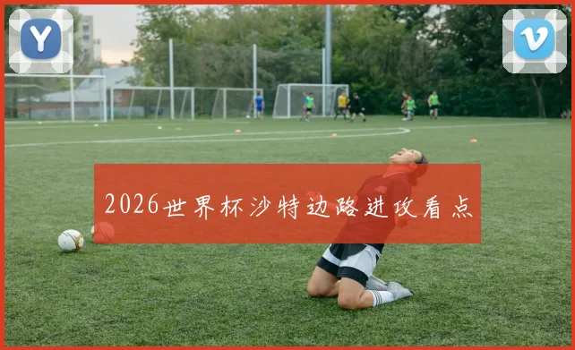 2026世界杯沙特边路进攻看点