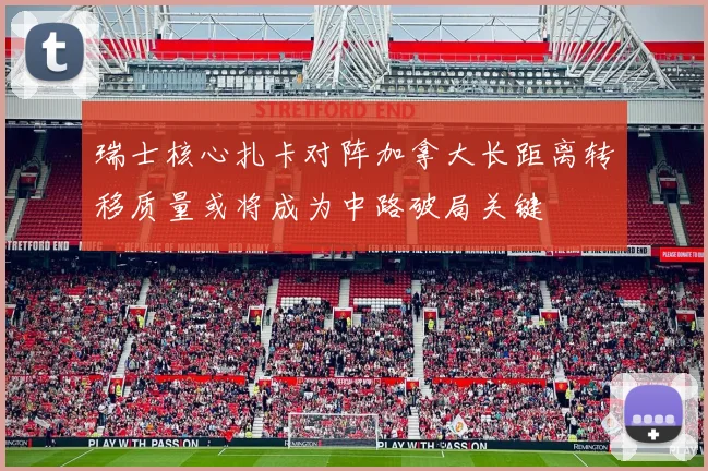 瑞士核心扎卡对阵加拿大长距离转移质量或将成为中路破局关键