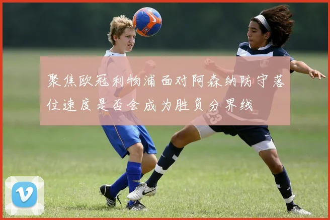 聚焦欧冠利物浦面对阿森纳防守落位速度是否会成为胜负分界线