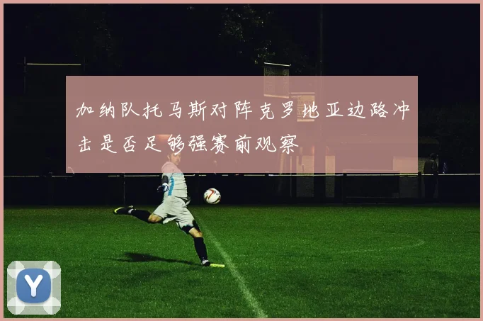 加纳队托马斯对阵克罗地亚边路冲击是否足够强赛前观察