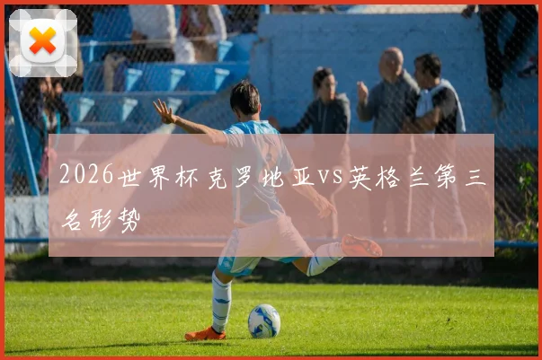 2026世界杯克罗地亚vs英格兰第三名形势