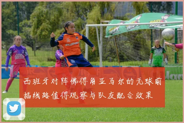 西班牙对阵佛得角亚马尔的无球前插线路值得观察与队友配合效果