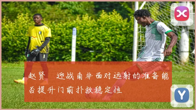 赵贤祐迎战南非面对远射的准备能否提升门前扑救稳定性