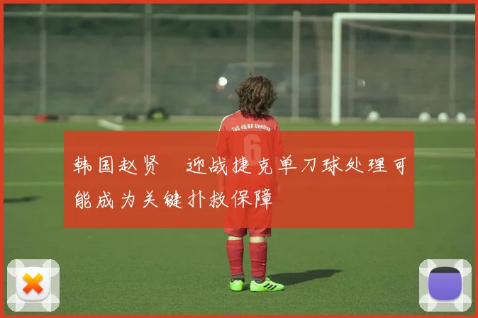 韩国赵贤祐迎战捷克单刀球处理可能成为关键扑救保障