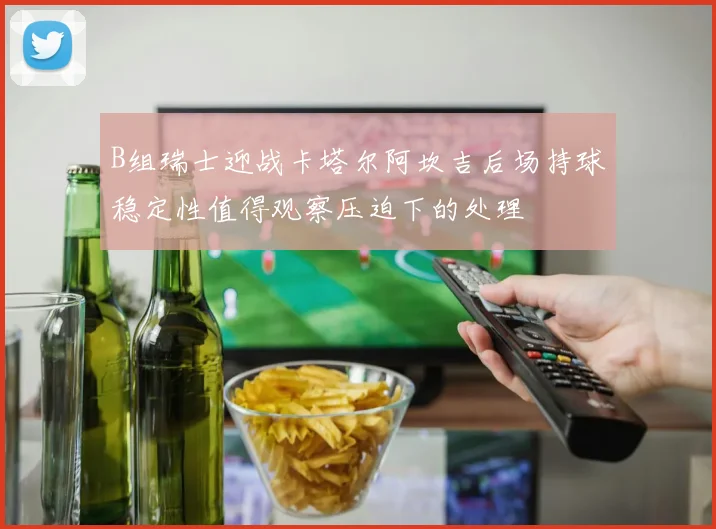 B组瑞士迎战卡塔尔阿坎吉后场持球稳定性值得观察压迫下的处理