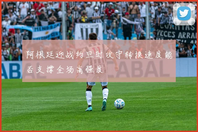阿根廷迎战约旦时攻守转换速度能否支撑全场高强度