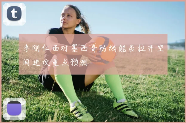 李刚仁面对墨西哥防线能否拉开空间进攻重点预测