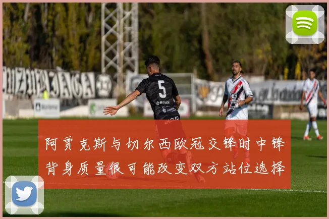 阿贾克斯与切尔西欧冠交锋时中锋背身质量很可能改变双方站位选择