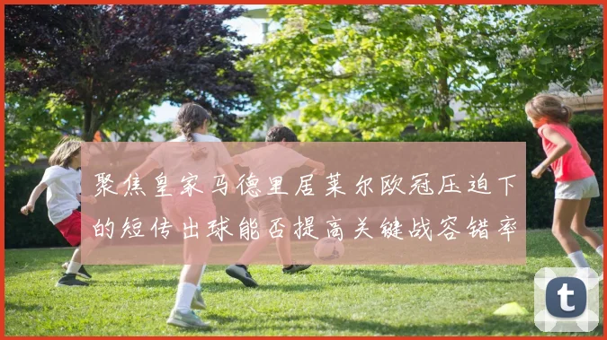 聚焦皇家马德里居莱尔欧冠压迫下的短传出球能否提高关键战容错率