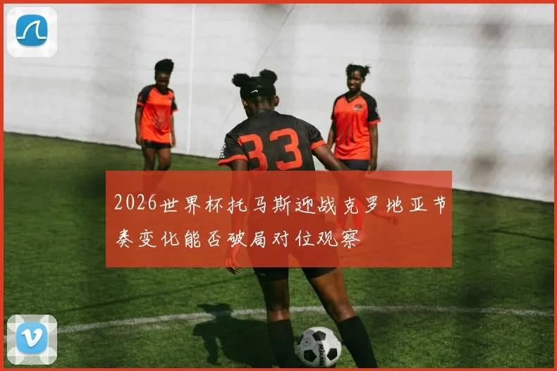 2026世界杯托马斯迎战克罗地亚节奏变化能否破局对位观察