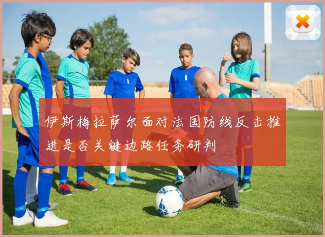 伊斯梅拉萨尔面对法国防线反击推进是否关键边路任务研判