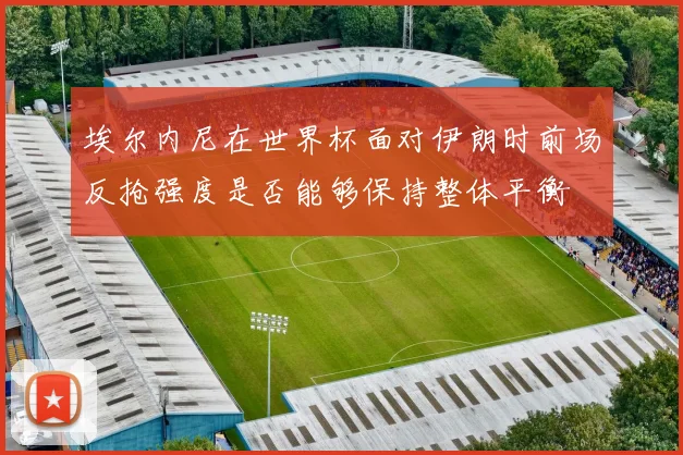 埃尔内尼在世界杯面对伊朗时前场反抢强度是否能够保持整体平衡