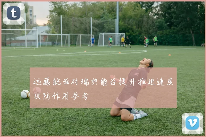 远藤航面对瑞典能否提升推进速度攻防作用参考