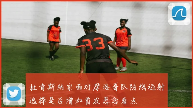 杜肯斯纳宗面对摩洛哥队防线远射选择是否增加首发悬念看点