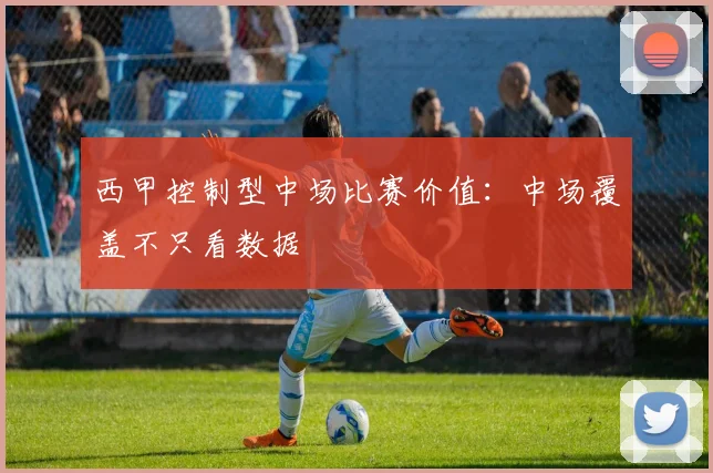 西甲控制型中场比赛价值:中场覆盖不只看数据