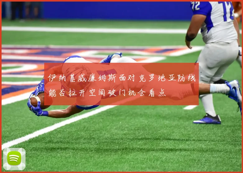 伊纳基威廉姆斯面对克罗地亚防线能否拉开空间破门机会看点
