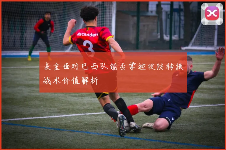 麦金面对巴西队能否掌控攻防转换战术价值解析