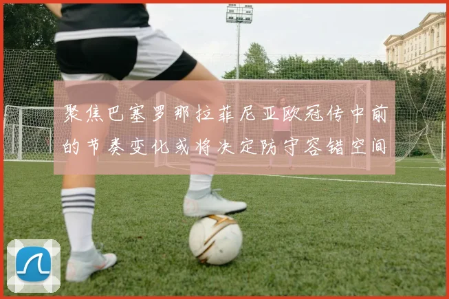 聚焦巴塞罗那拉菲尼亚欧冠传中前的节奏变化或将决定防守容错空间